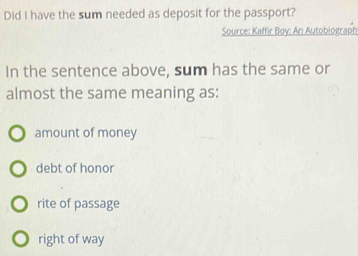 Did I have the sum needed as deposit for the passport?
Source: Kaffir Boy: An Autobiograph
In the sentence above, sum has the same or
almost the same meaning as:
amount of money
debt of honor
rite of passage
right of way