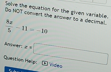 Solve the equation for the given variable. 
Do NOT convert the answer to a decimal.
 8x/5 -11=-10
Answer: x=□
Question Help: Video