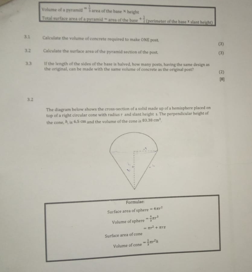 Volume of a pyramil = 1/3  area of the base × height 
Total surface area of a pyramid ''' area of the base + 1/2  (perimeter of the base X slant height) 
3.1 Calculate the volume of concrete required to make ONE post. 
(3) 
3.2 Calculate the surface area of the pyramid section of the post. (3) 
3.3 If the length of the sides of the base is halved, how many posts, having the same design as 
the original, can be made with the same volume of concrete as the original post? (2) 
[8] 
3.2 
The diagram below shows the cross-section of a solid made up of a hemisphere placed on 
top of a right circular cone with radius r and slant height s. The perpendicular height of 
the cone, h, is 6.5 cm and the volume of the cone is 83.38cm^3. 
Formulae: 
Surface area of sphere =4π r^2
Volume of sphere = 4/3 π r^3
=π r^2+π rs
Surface area of cone 
Volume of cone = 1/3 π r^2h