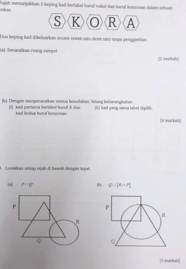 Rajah menunjukkan 5 keping kad berlabel huruf vokal dan huruf konsonan dalam sebuah 
bekas.
S K R A
Dua keping kad dikeluarkan secara rawak satu demi satu tanpa penggantian. 
(a) Senaraikan ruang sampel 
[2 markah] 
(b) Dengan menyenaraikan semua kesudahan, hitung kebarangkalian 
(i) kad pertama berlabel huruf A dan (ii) kad yang sama label dipilih. 
kad kedua huruf konsonan 
[4 markah] 
. Lorekkan setiap rajah di bawah dengan tepat. 
(a) P∩ Q' (b) Q∪ [R∩ P]
[3 markah]