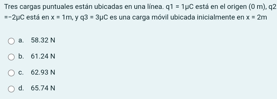 Tres cargas puntuales están ubicadas en una línea. q1=1mu C está en el origen (0 m), q2
=-2mu C está en x=1m ,y q3=3mu C es una carga móvil ubicada inicialmente en x=2m
a. 58.32 N
b. 61.24 N
c. 62.93 N
d. 65.74 N