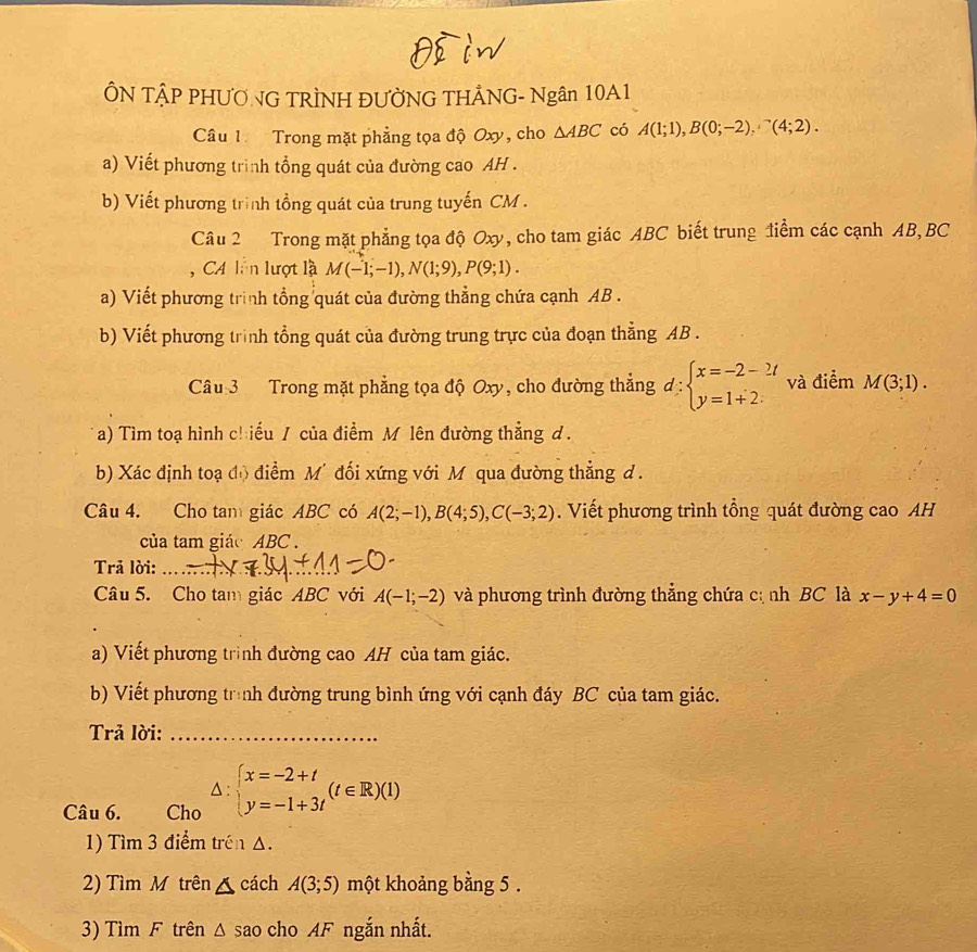 ÔN TẠP PHƯONG TRÌNH ĐƯỜNG THẢNG- Ngân 10A1
Câu 1 Trong mặt phẳng tọa độ Oxy, cho △ ABC có A(1;1),B(0;-2),^-(4;2).
a) Viết phương trình tổng quát của đường cao AH .
b) Viết phương trình tổng quát của trung tuyến CM .
Câu 2 Trong mặt phẳng tọa độ Oxy, cho tam giác ABC biết trung điểm các cạnh AB,BC
CA ln lượt là M(-1;-1),N(1;9),P(9;1).
a) Viết phương trình tổng quát của đường thẳng chứa cạnh AB .
b) Viết phương trình tổng quát của đường trung trực của đoạn thẳng AB .
Câu 3  Trong mặt phẳng tọa độ Oxy, cho đường thắng đ beginarrayl x=-2-2t y=1+2.endarray. và điểm M(3;1).
a) Tìm toạ hình c! :iểu / của điểm M lên đường thẳng d .
b) Xác định toạ đô điểm M' đối xứng với M qua đường thẳng d .
Câu 4. Cho tam giác ABC có A(2;-1),B(4;5),C(-3;2). Viết phương trình tổng quát đường cao AH
của tam giác ABC .
Trā lời:_
Câu 5. Cho tam giác ABC với A(-1;-2) và phương trình đường thẳng chứa cị nh BC là x-y+4=0
a) Viết phương trình đường cao AH của tam giác.
b) Viết phương trình đường trung bình ứng với cạnh đáy BC của tam giác.
Trả lời:_
Câu 6. Cho △ :beginarrayl x=-2+t y=-1+3tendarray. (t∈ R)(1)
1) Tìm 3 điểm trên △.
2) Tìm M trên △ cách A(3;5) một khoảng bằng 5 .
3) Tìm F trên △ SaO cho AF ngắn nhất.