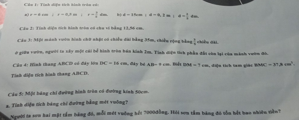 Tính diện tích hình tròn có: 
2) r=6cm; r=0.5m; r= 3/5 dm. b) d=15cm; d=0,2m; d= 2/5 dm. 
Câu 2: Tính diện tích hình tròn có chu vi bằng 12,56 cm. 
Câu 3:M Một mãnh vườn hình chữ nhật có chiều dài bằng 35m, chiều rộng bằng  3/5  chiều dài. 
ở giữa vườn, người ta xây một cái bể hình tròn bán kính 2m. Tính diện tích phần đất còn lại của mảnh vườn đó. 
Câu 4: Hình thang ABCD có đáy lớn DC=16cm , đáy bé AB=9cm. Biết DM=7cm , diện tích tam giác BMC=37,8cm^2. 
Tính diện tích hình thang ABCD. 
Câu 5: Một bảng chỉ đường hình tròn có đường kính 50cm. 
a. Tính diện tích bảng chỉ đường bằng mét vuông? 
Người ta sơn hai mặt tấm bảng đó, mỗi mét vuông hết 7000đồng. Hỏi sơn tấm bảng đó tổn hết bao nhiều tiền?