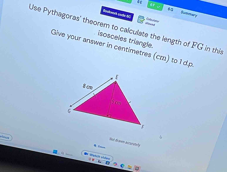 6E 
6F √ 6G Summary 
Bookwork code: 6C allowed 
Calculator 
Use Pythagoras' theorem to calculate the length of FG in this 
isosceles triangle. 
Give your answer in centimetres (cm) to 1 d. p
vious 
Not drawn accurately 
Q Zoom 
Q feh Watch video