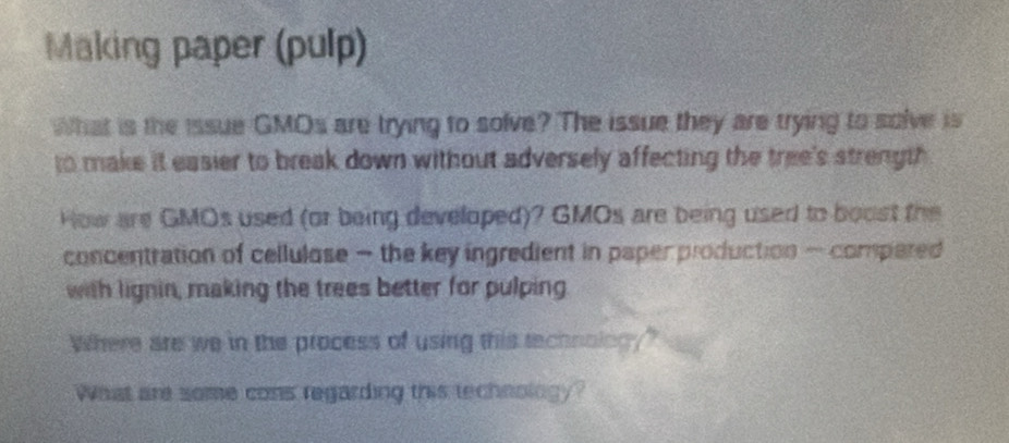 Making paper (pulp) 
What is the issue GMOs are trying to solve? The issue they are trying to solve is 
to make it easier to break down without adversely affecting the tree's strength . 
How are GMOs used (or being developed)? GMOs are being used to boost the 
concentration of cellulose — the key ingredient in paper production — compered 
with lignin, making the trees better for pulping 
Where are we in the process of using this technoing?" 
What are some cons regarding this technology?