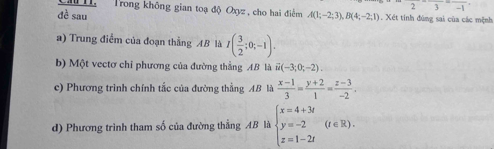 frac 2-frac 3=frac -1. 
Cầu II. Trong không gian toạ độ Oxyz, cho hai điểm 
đề sau A(1;-2;3), B(4;-2;1). Xét tính đúng sai của các mệnh 
a) Trung điểm của đoạn thẳng AB là I( 3/2 ;0;-1). 
b) Một vectơ chỉ phương của đường thẳng AB là vector u(-3;0;-2). 
c) Phương trình chính tắc của đường thẳng AB là  (x-1)/3 = (y+2)/1 = (z-3)/-2 . 
d) Phương trình tham số của đường thẳng AB là beginarrayl x=4+3t y=-2 z=1-2tendarray.  (t∈ R).