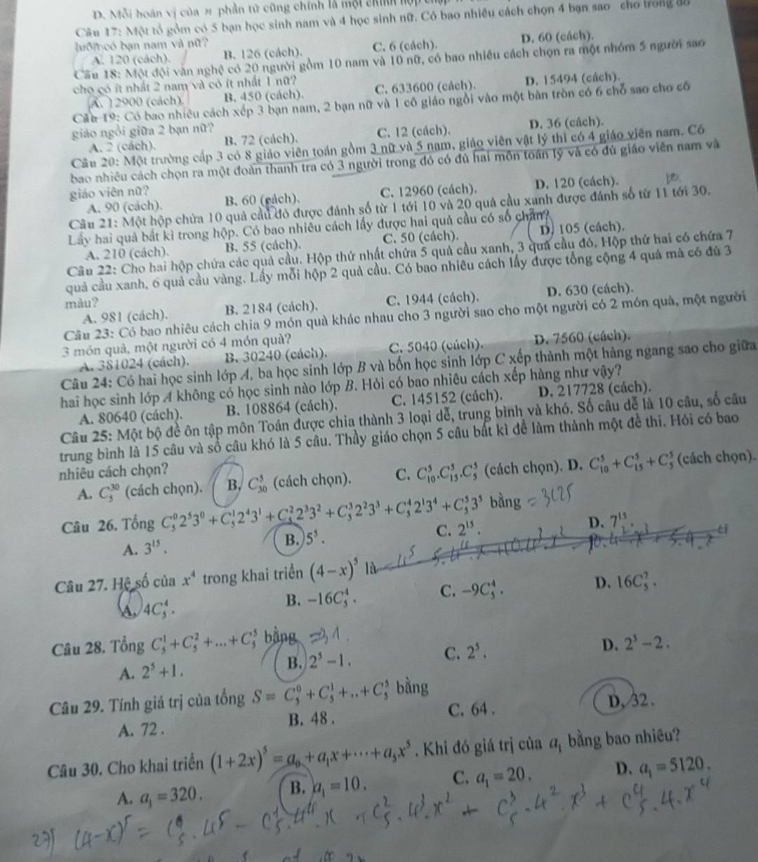 D. Mỗi hoán vị của # phần tử cũng chính là một chín lợp thể
Câu 17: Một tổ gồm có 5 bạn học sinh nam và 4 học sinh nữ. Có bao nhiều cách chọn 4 bạn sao cho trong độ
ớm có bạn nam và nữ?
A. 120 (cách). B. 126 (cách). C. 6 (cách). D. 60 (cách).
Cầu 18: Một đội văn nghệ có 20 người gồm 10 nam và 10 nữ, có bao nhiều cách chọn ra một nhóm 5 người sao
cho có ít nhất 2 nam và có ít nhất 1 nữ?
A. 12900 (cách) B. 450 (cách). C. 633600 (cách). D. 15494 (cách).
Cầu 19: Có bao nhiêu cách xếp 3 bạn nam, 2 bạn nữ và 1 cô giáo ngồi vào một bàn tròn có 6 chỗ sao cho cố
giáo ngồi giữa 2 bạn nữ?
A. 2 (cách). B. 72 (cách). C. 12 (cách). D. 36 (cách).
Câu 20: Một trường cấp 3 có 8 giáo viên toán gồm 3 nữ và 5 nam, giáo viên vật lý thì có 4 giáo viên nam. Có
bao nhiều cách chọn ra một đoàn thanh tra có 3 người trong đó có đủ hai môn toán lý và có đủ giáo viên nam và
giáo viên nữ? C. 12960 (cách). D. 120 (cách).
A. 90 (cách). B. 60 (eách).
Câu 21: Một hộp chứa 10 quả cầu đỏ được đánh số từ 1 tới 10 và 20 quả cầu xanh được đánh số từ 11 tới 30.
Lây hai quả bắt kì trong hộp. Có bao nhiêu cách lấy được hai quả cầu có số chân?
A. 210 (cách). B. 55 (cách). C. 50 (cách). D. 105 (cách).
Câu 22: Cho hai hộp chứa các quả cầu. Hộp thứ nhật chứa 5 quả cầu xanh, 3 qua cầu đó. Hộp thứ hai có chứa 7
quả cầu xanh, 6 quả cầu vàng. Lầy mỗi hộp 2 quả cầu. Có bao nhiêu cách lấy được tổng cộng 4 quá mà có đủ 3
màu?
A. 981 (cách). B. 2184 (cách). C. 1944 (cách). D. 630 (cách).
Câu 23: Có bao nhiêu cách chia 9 món quà khác nhau cho 3 người sao cho một người có 2 món quà, một người
3 món quả, một người có 4 món quả?
A. 381024 (cách).  B. 30240 (cách). C. 5040 (cúch). D. 7560 (cách).
Câu 24: Có hai học sinh lớp A, ba học sinh lớp B và bốn học sinh lớp C xếp thành một hàng ngang sao cho giữa
hai học sinh lớp A không có học sinh nào lớp B. Hỏi có bao nhiêu cách xếp hàng như vậy?
A. 80640 (cách). B. 108864 (cách). C. 145152 (cách). D. 217728 (cách).
Câu 25: Một bộ đề ôn tập môn Toán được chia thành 3 loại dễ, trung bình và khó. Số câu dễ là 10 câu, số câu
trung bình là 15 câu và số câu khó là 5 câu. Thầy giáo chọn 5 câu bắt kì để làm thành một đề thi. Hói có bao
nhiêu cách chọn?
A. C_5^((30) (cách chọn). B. C_(30)^5 (cách chọn). C. C_(10)^5.C_(13)^5.C_5^5 (cách chọn). D. C_(10)^5+C_(15)^5+C_5^5; (cách chọn).
Câu 26. Tổng C_5^02^5)3^0+C_5^(12^4)3^1+C_5^(22^3)3^2+C_5^(32^2)3^3+C_5^(42^1)3^4+C_5^(53^5) bang
D. 7^(15)
A. 3^(15).
B. 5^5.
C. 2^(15). u
Câu 27. Hệ số của x^4 trong khai triển (4-x)^5 là
D. 16C_5^(2.
4C_5^4.
B. -16C_5^4.
C. -9C_5^4.
Câu 28. Tổng C_5^1+C_5^2+...+C bằng 2^5)-2.
A. 2^5+1.
B. 2^5-1. C. 2^5. D.
Câu 29. Tính giá trị của tổng S=C_5^(0+C_5^1+...+C_5^1 bằng
A. 72 . B. 48 . C. 64 . D, 32 .
Câu 30. Cho khai triển (1+2x)^5)=a_0+a_1x+·s +a_5x^5. Khi đó giá trị của a_1 bằng bao nhiêu?
D. a_1=5120.
A. a_1=320.
B. a_1=10.
C. a_1=20.