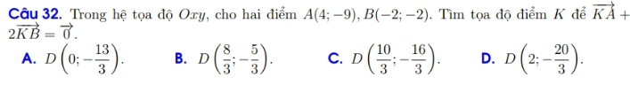 Trong hệ tọa độ Oxy, cho hai điểm A(4;-9), B(-2;-2). Tìm tọa độ điểm K để vector KA+
2vector KB=vector 0.
A. D(0;- 13/3 ). B. D( 8/3 ;- 5/3 ). C. D( 10/3 ;- 16/3 ). D. D(2;- 20/3 ).