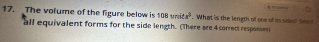 The volume of the figure below is 108units^3. What is the length of one of its sides? Selecs 
all equivalent forms for the side length. (There are 4 correct responses)