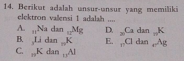 Berikut adalah unsur-unsur yang memiliki
elektron valensi 1 adalah ....
A. _11Nadan_12Mg D. _20Cadan_19K
B. _3Lidan_19K E. _17Cl dan_47Ag
C. _19Kdan_13Al