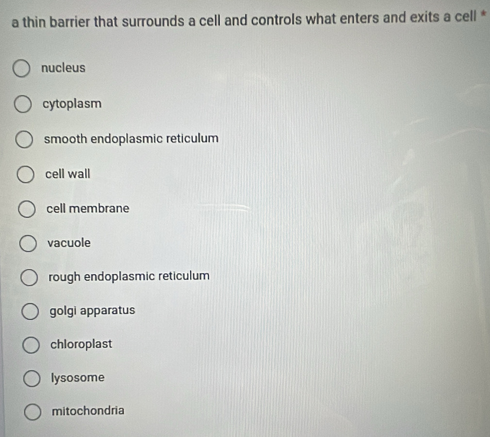 a thin barrier that surrounds a cell and controls what enters and exits a cell *
nucleus
cytoplasm
smooth endoplasmic reticulum
cell wall
cell membrane
vacuole
rough endoplasmic reticulum
golgi apparatus
chloroplast
lysosome
mitochondria