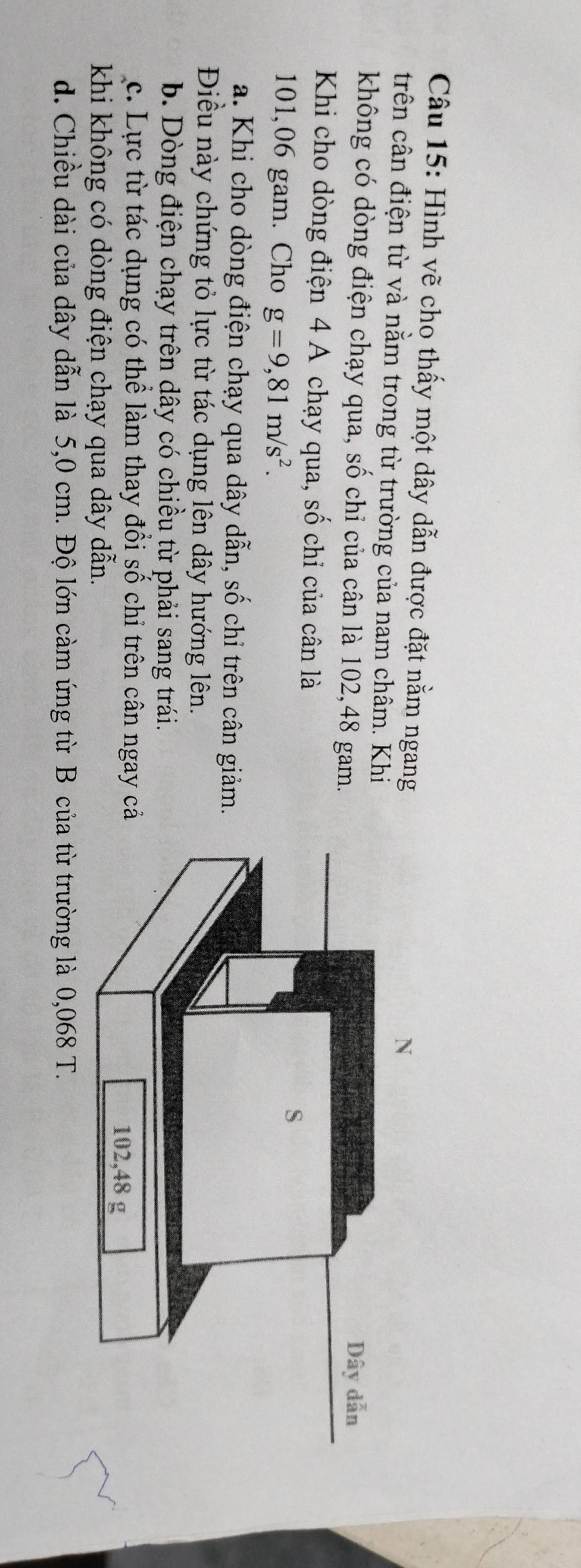 Hình vẽ cho thấy một dây dẫn được đặt nằm ngang
trên cân điện từ và nằm trong từ trường của nam châm. Khi
không có dòng điện chạy qua, số chỉ của cân là 102,48 gam. 
Khi cho dòng điện 4 A chạy qua, số chỉ của cân là
101,06 gam. Cho g=9,81m/s^2.
a. Khi cho dòng điện chạy qua dây dẫn, số chỉ trên cân giảm.
Điều này chứng tỏ lực từ tác dụng lên dây hướng lên.
b. Dòng điện chạy trên dây có chiều từ phải sang trái.
c. Lực từ tác dụng có thể làm thay đổi số chỉ trên cân ngay c
khi không có dòng điện chạy qua dây dẫn.
d. Chiều dài của dây dẫn là 5,0 cm. Độ lớn càm ứng từ B của từ trường là 0,068 T.