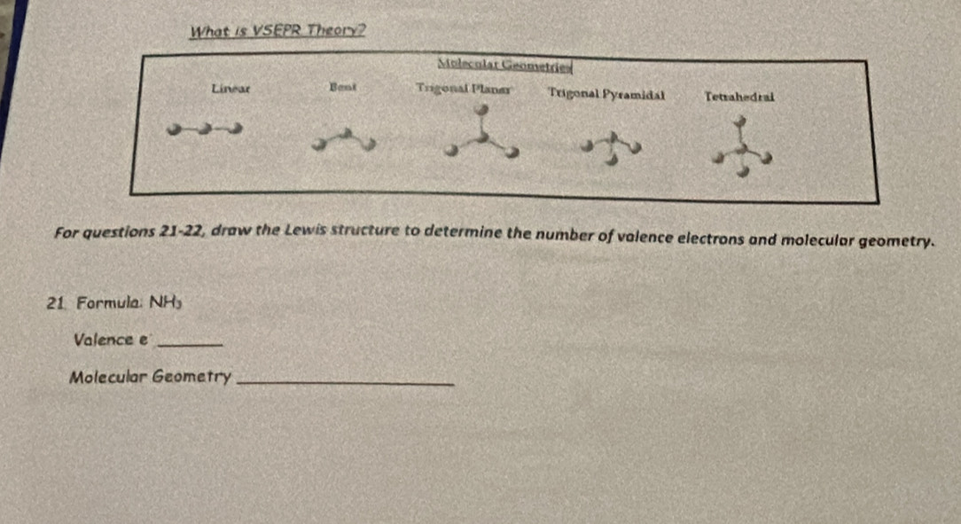 What is VSEPR Theory? 
For questions 21-22, draw the Lewis structure to determine the number of valence electrons and molecular geometry. 
21. Formula: NH_3
Valence e_ 
Molecular Geometry_