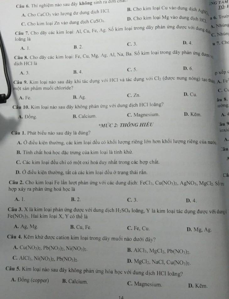 Thí nghiệm nào sau đây không sinh ra dơn chất
ING TÂM
TÓ: h
A. Cho CaCO_3 vào lượng dư dung dịch HCl. B. Cho kim loại Cu vào dung dịch AgNO
C. Cho kim loại Zn vào dung dịch CuSO₄. D. Cho kim loại Mg vào dung dịch HC
6. Trườ
A. Nhúng
Cầu 7. Cho dãy các kim loại: Al, Cu, Fe, AE g. Số kim loại trong dãy phản ứng được với dung đị
C. Nhún
loāng là D. 4. u 7. Ch
A. 1. B. 2.
C. 3.
Câu 8. Cho dãy các kim loại: Fe, Cu, Mg, Ag. Al, Na, Ba. Số kim loại trong dãy phản ứng đượcc
dịch HCl là
A. 3. B. 4. C. 5.
D. 6.
p xếp c
Câu 9. Kim loại nào sau đây khi tác dụng với HCl và tác dụng với Cl_2 (được nung nóng) tạo thán A. Fe
một sản phẩm muối chloride?
C. C
A. Fe. B. Ag. C. Zn.
D. Cu.
âu 8.
Câu 10. Kim loại nào sau đây không phản ứng với dung dịch HCl loãng?
ường
A. Đồng. B. Calcium. C. Magnesium. D. Kẽm. A. 4
*MỨC 2: THÔNG HIÉU âu 9
Cầu 1. Phát biểu nào sau đây là đúng? ioxi
A. Ở điều kiện thường, các kim loại đều có khối lượng riêng lớn hơn khối lượng riêng của nước A.
Câu
B. Tính chất hoá học đặc trưng của kim loại là tính khử.
A
C. Các kim loại đều chỉ có một oxi hoá duy nhất trong các hợp chất.
D. Ở điều kiện thường, tất cả các kim loại đều ở trạng thái rắn.
Câ
Câu 2. Cho kim loại Fe lần lượt phản ứng với các dung dịch: FeCl_3,Cu(NO_3)_2,AgNO_3,MgCl_2. Số trư
hợp xảy ra phản ứng hoá học là
A. 1. B. 2. C. 3. D. 4.
Câu 3. X là kim loại phản ứng được với dung dịch H_2SO_4 loãng, Y là kim loại tác dụng được với dung
Fe(NO_3) 3. Hai kim loại X, Y có thể là
A. Ag, Ms L B. Cu, Fe. C. Fe, Cu.
D. Mg,Ag.
Câu 4. Kẽm khử được cation kim loại trong dãy muối nào dưới đây?
A. Cu(NO_3)_2,Pb(NO_3)_2,Ni(NO_3)_2. B. AlCl_3,MgCl_2,Pb(NO_3)_2.
C. AICl_3,Ni(NO_3)_2,Pb(NO_3)_2.
D. MgCl_2, ,NaCl, Cu(NO_3)_2.
Câu 5. Kim loại nào sau đây không phản ứng hóa học với dung dịch HCl loãng?
A. Đồng (copper) B. Calcium. C. Magnesium. D. Kẽm.
14