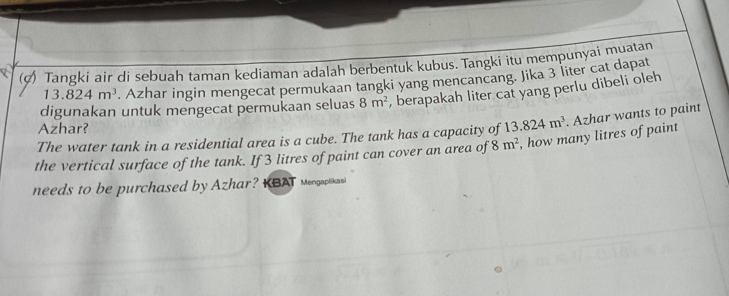 Tangki air di sebuah taman kediaman adalah berbentuk kubus. Tangki itu mempunyai muatan
13.824m^3. Azhar ingin mengecat permukaan tangki yang mencancang. Jika 3 liter cat dapat 
digunakan untuk mengecat permukaan seluas 8m^2 , berapakah liter cat yang perlu dibeli oleh 
Azhar? 
The water tank in a residential area is a cube. The tank has a capacity of 13.824m^3. Azhar wants to paint 
the vertical surface of the tank. If 3 litres of paint can cover an area of 8m^2 , how many litres of paint 
needs to be purchased by Azhar? KBAT Mengaplikasi