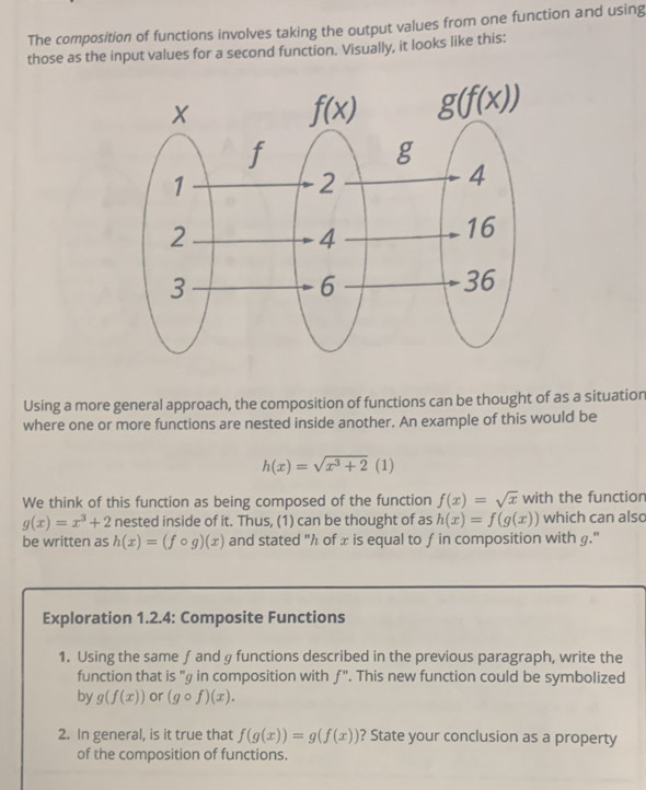 The composition of functions involves taking the output values from one function and using
those as the input values for a second function. Visually, it looks like this:
Using a more general approach, the composition of functions can be thought of as a situation
where one or more functions are nested inside another. An example of this would be
h(x)=sqrt(x^3+2)(1)
We think of this function as being composed of the function f(x)=sqrt(x) with the function
g(x)=x^3+2 nested inside of it. Thus, (1) can be thought of as h(x)=f(g(x)) which can also
be written as h(x)=(fcirc g)(x) and stated "h of x is equal to f in composition with g."
Exploration 1.2.4: Composite Functions
1. Using the same f and g functions described in the previous paragraph, write the
function that is "g in composition with f''. This new function could be symbolized
by g(f(x)) or (gcirc f)(x).
2. In general, is it true that f(g(x))=g(f(x)) ? State your conclusion as a property
of the composition of functions.