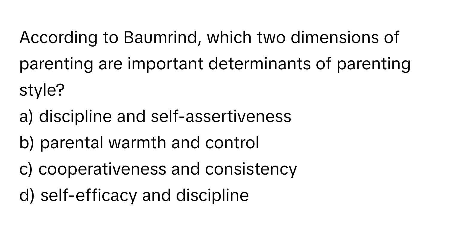 According to Baumrind, which two dimensions of parenting are important determinants of parenting style? 

a) discipline and self-assertiveness
b) parental warmth and control
c) cooperativeness and consistency
d) self-efficacy and discipline