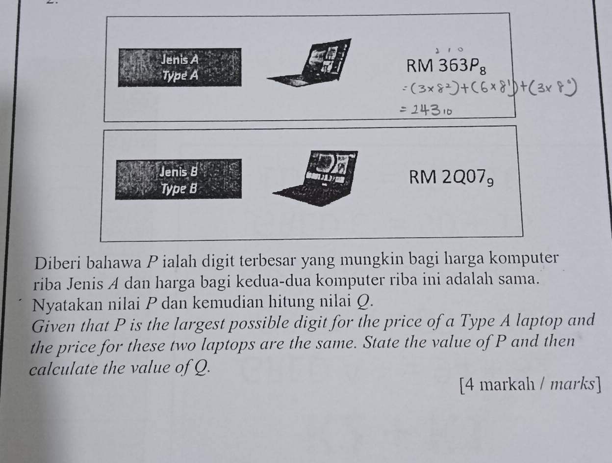 Jenis A 
tl 
Type A
RM 363P_8
Jenis B
RM 12Q07_9
Type B 
Diberi bahawa P ialah digit terbesar yang mungkin bagi harga komputer 
riba Jenis A dan harga bagi kedua-dua komputer riba ini adalah sama. 
Nyatakan nilai P dan kemudian hitung nilai Q. 
Given that P is the largest possible digit for the price of a Type A laptop and 
the price for these two laptops are the same. State the value of P and then 
calculate the value of Q. 
[4 markah / marks]