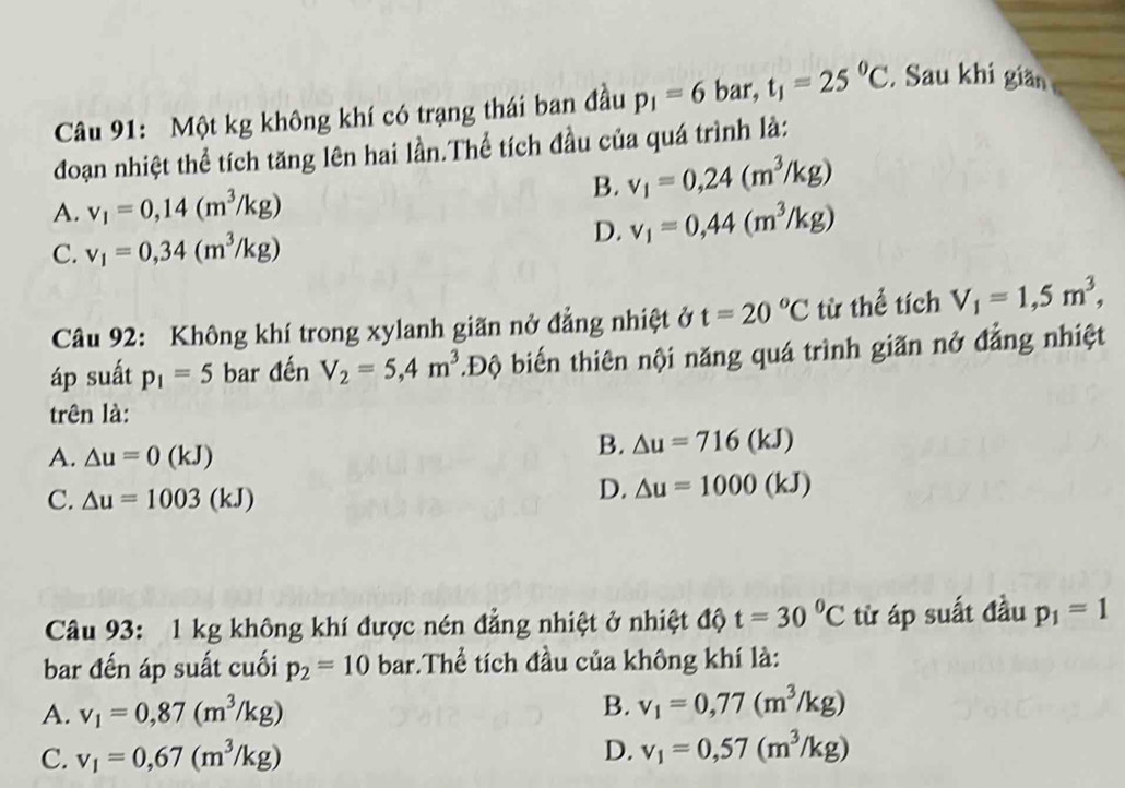 Một kg không khí có trạng thái ban đầu p_1=6 bar, t_1=25^0C. Sau khi giăn
đoạn nhiệt thể tích tăng lên hai lần.Thể tích đầu của quá trình là:
B. v_1=0,24(m^3/kg)
A. v_1=0,14(m^3/kg)
C. v_1=0,34(m^3/kg)
D. v_1=0,44(m^3/kg)
Câu 92: Không khí trong xylanh giãn nở đẳng nhiệt ở t=20°C từ thể tích V_1=1,5m^3, 
áp suất p_1=5 bar đến V_2=5,4m^3. .E Độ biến thiên nội năng quá trình giãn nở đẳng nhiệt
trên là:
A. △ u=0(kJ)
B. △ u=716(kJ)
C. △ u=1003(kJ)
D. △ u=1000(kJ)
Câu 93: 1 kg không khí được nén đẳng nhiệt ở nhiệt độ t=30^0C từ áp suất đầu p_1=1
bar đến áp suất cuối p_2=10ba r :.Thể tích đầu của không khí là:
A. v_1=0,87(m^3/kg) B. v_1=0,77(m^3/kg)
C. v_1=0,67(m^3/kg) D. v_1=0,57(m^3/kg)