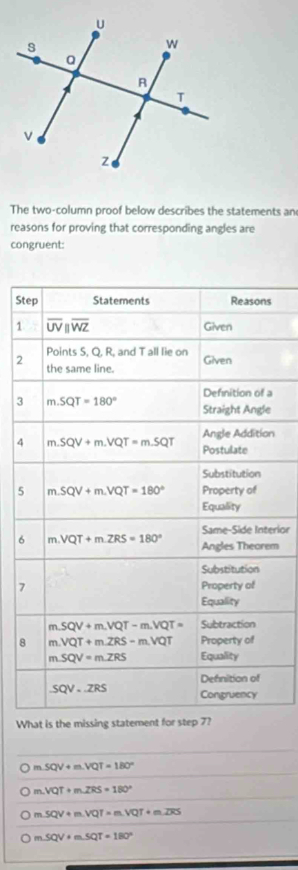 The two-column proof below describes the statements an
reasons for proving that corresponding angles are
congruent:
St
1
2
3
n
4
5
rior
6m
7
8
What is the missing statement for step 7?
m SQV+m.VQT=180°
m VQT+m∠ ZRS=180°
m SQV+m.VQT=m.VQT+m.overline DS
m SQV+mSQT=180°