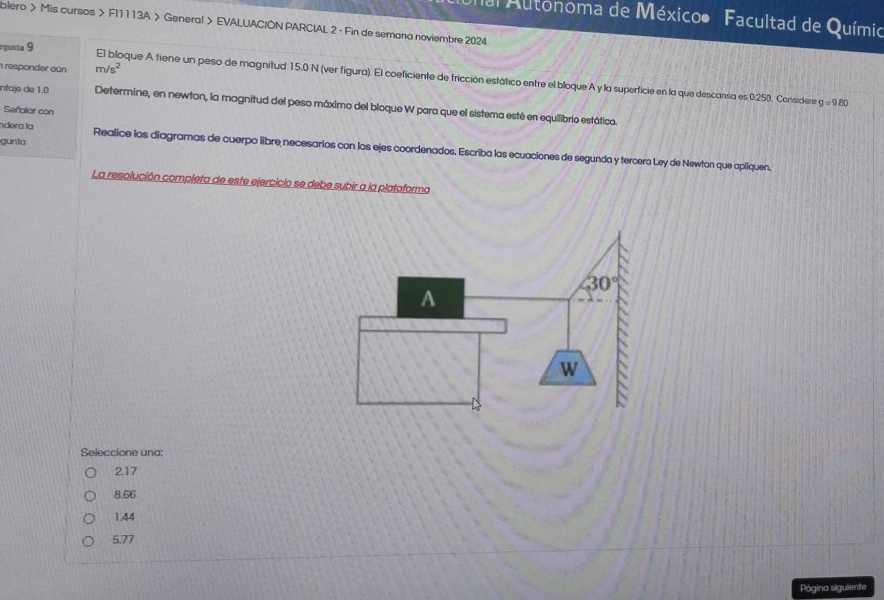 al Autonoma de Méxicoo Facultad de Químio
blero > Mis cursos > FI1113A > General > EVALUACIÓN PARCIAL 2 - Fin de semana noviembre 2024
responder aún m/s^2
egunta 9 El bloque A tiene un peso de magnitud 15.0 N (ver figura). El coeficiente de fricción estático entre el bloque A y la superficie en la que descansa es 0.250. Considere
g=9.80
intaje de 1.0 Determine, en newton, la magnitud del peso máximo del bloque W para que el sistema esté en equilibrio estático.
Señalar con
gunta
ndera la Realice los diagramas de cuerpo libre necesarios con los ejes coordenados. Escriba las ecuaciones de segunda y tercera Ley de Newton que apliquen.
La resolución completa de este ejercicio se debe subir a la plataforma
Seleccione una:
2.17
8.66
1.44
5.77
Pógina siguiente