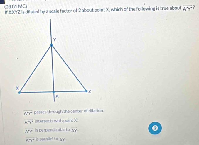 (03.01 MC)
If △ XYZ is dilated by a scale factor of 2 about point X, which of the following is true about overline A'Y'
overline A'Y' passes through the center of dilation.
overline A'Y' intersects with point X.
vector A'Y' is perpendicular to overline AY·
0
overline A'Y' is parallel to overline AY