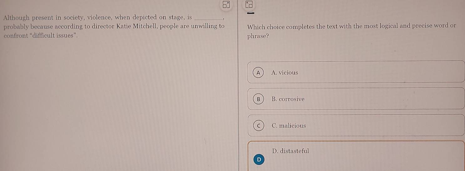 Although present in society, violence, when depicted on stage, is_
probably because according to director Katie Mitchell, people are unwilling to Which choice completes the text with the most logical and precise word or
confront “difficult issues”. phrase?
A A. vicious
B B. corrosive
C. malicious
D. distasteful