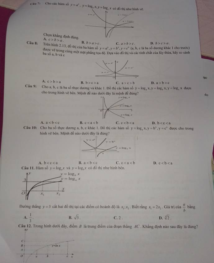 Cho các hàm số y=a^x,y=log _bx,y=log :x có đồ thị như hình vẽ.
Chọn khẳng định đủn
A. c>b>a. B. b>a>c C. a>b>c, D. b>c>a.
Câu 8: Trên hình 2.13, đồ thị của ba hàm số y=a^x,y=b^x,y=c^x(a,b , c là ba số dương khác 1 cho trước)
được về trong cùng một mặt phang tọa độ. Dựa vào đô thị và các tính chất của lũy thừa, hãy so sánh
ba số a, b và c
y-b° 。
y=a^2
y=x^2
lạc
A. c>b>a B. b>c>a C. a>c>b D. a>b>c
Câu 9: Cho a, b, c là ba số thực dương và khác 1. Đồ thị các hàm số y=log _ax,y=log _bx,y=log x được
cho trong hình vẽ bên. Mệnh đề nào dưới đây là mệnh đề đúng? èo
A. a B. c C. c D. b
Câu 10: Cho ba số thực dương a, b. c khác 1. Đồ thị các hàm số y=log ,x,y=b^x,y=c^x được cho trong
hình vẽ bên. Mệnh đề nào dưới đây là đúng?
y=log .x
A. b B. a C. c D. c
Câu 11. Hàm số y=log _ax và y=log _bx có đỗ thị như hình bên
y=log _bx
y=log _ax
Đường thắng y=3 cắt hai đồ thị tại các điểm có hoành độ là x_1:x_2. Biết rằng x_1=2x_2. Giá trị của  a/b  bằng
B. sqrt(3).
A.  1/3 . C. 2 . D. sqrt[3](2).
Câu 12. Trong hình dưới đãy, điểm B là trung điểm của đoạn thẳng AC , Khẳng định nào sau đây là đùng?