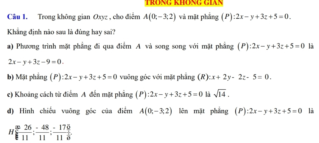 TRONG KHONG GIAN
Câu 1. Trong không gian Oxyz , cho điểm A(0;-3;2) và mặt phẳng (P) ):2x-y+3z+5=0. 
Khẳng định nào sau là đúng hay sai?
a) Phương trình mặt phẳng đi qua điểm A và song song với mặt phăng (P) 2x-y+3z+5=0 là
2x-y+3z-9=0.
b) Mặt phẳng (P) :2x-y+3z+5=0 vuông góc với mặt phẳng (R): x+2y-2z-5=0.
c) Khoảng cách từ điểm A đến mặt phẳng (P): 2x-y+3z+5=0 là sqrt(14).
d) Hình chiếu vuông góc của điểm A(0;-3;2) lên mặt phǎng ; (P): 2x-y+3z+5=0 là
H  26/11 ; (-48)/11 ;frac -17frac 17011frac 1