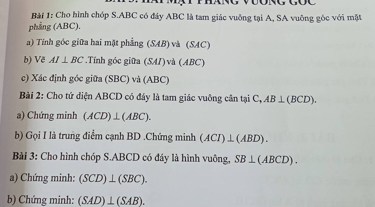 Cho hình chóp S. ABC có đáy ABC là tam giác vuông tại A, SA vuông góc với mặt 
phẳng (ABC). 
a) Tính góc giữa hai mặt phẳng (SAB) và (SAC) 
b) Vẽ AI⊥ BC.Tính góc giữa (SAI)và (ABC) 
c) Xác định góc giữa (SBC) và (ABC) 
Bài 2: Cho tứ diện ABCD có đáy là tam giác vuông cân tại C, AB⊥ (BCD). 
a) Chứng minh (ACD)⊥ (ABC). 
b) Gọi I là trung điểm cạnh BD.Chứng minh (ACI)⊥ (ABD). 
Bài 3: Cho hình chóp S. ABCD có đáy là hình vuông, SB⊥ (ABCD). 
a) Chứng minh: (SCD)⊥ (SBC). 
b) Chứng minh: (SAD)⊥ (SAB).