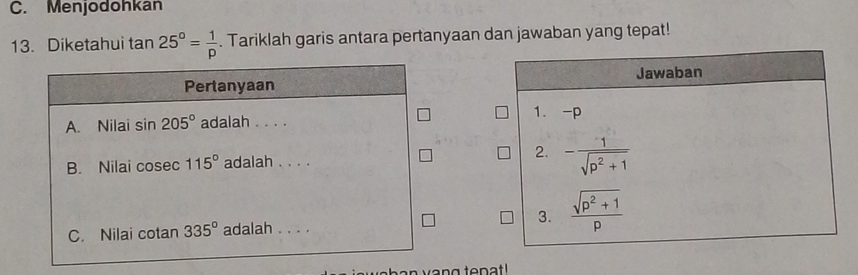 C. Menjodohkan
13. Diketahui tan 25°= 1/p . Tariklah garis antara pertanyaan dan jawaban yang tepat!
Pertanyaan
A. Nilai sin 205° adalah . . . .
B. Nilai cosec 115° adalah . . . .
C. Nilai cotan 335° adalah . . . .