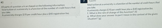 e2 
7 3 points 
All parts of question a-k are based on the following information: Total tuition at a university is a function of the number of credit hours that 
Total tuition at a university is a function of the number of credit hours that you take. 
you take. A university charges $70 per credit hour plus a $40 registration fee. 
A university charges $70 per credit hour plus a $40 registration fee. f. What is the rate of change of this function? [f] 
g. What does your answer to part f mean in the context of the given 
situation? [g]