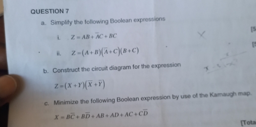 Simplify the following Boolean expressions 
i. Z=AB+overline AC+BC [5 
ii. Z=(A+B)(overline A+C)(B+C)
b. Construct the circuit diagram for the expression
Z=(X+Y)(overline X+overline Y)
c. Minimize the following Boolean expression by use of the Karnaugh map.
X=Boverline C+Boverline D+AB+AD+AC+Coverline D
[Tota