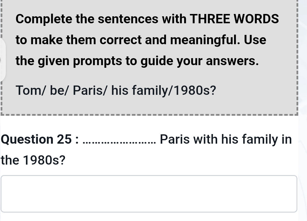 Complete the sentences with THREE WORDS 
to make them correct and meaningful. Use 
the given prompts to guide your answers. 
Tom/ be/ Paris/ his family/1980s? 
Question 25 : _Paris with his family in 
the 1980s?