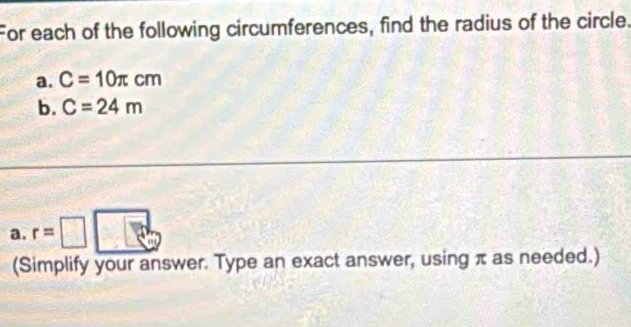 For each of the following circumferences, find the radius of the circle. 
a. C=10π cm
b. C=24m
a. r=□
(Simplify your answer. Type an exact answer, using π as needed.)