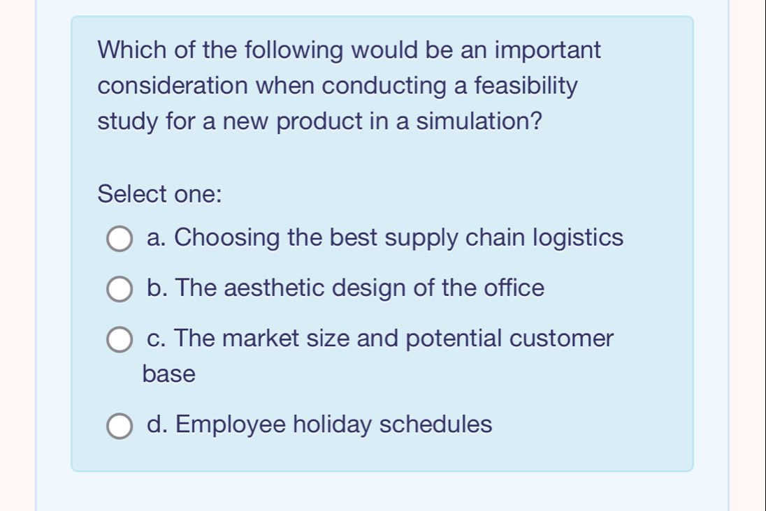 Which of the following would be an important
consideration when conducting a feasibility
study for a new product in a simulation?
Select one:
a. Choosing the best supply chain logistics
b. The aesthetic design of the office
c. The market size and potential customer
base
d. Employee holiday schedules