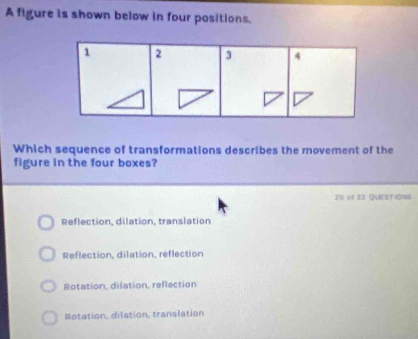 A figure is shown below in four positions.
Which sequence of transformations describes the movement of the
figure in the four boxes?
20 of 32 QLEEST IONS
Reflection, dilation, translation
Reflection, dilation, reflection
Rotation, dilation, reflection
Rotation, dilation, translation