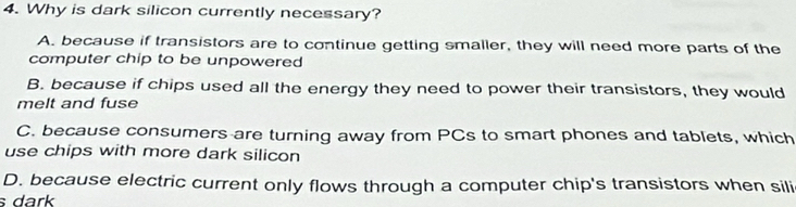 Why is dark silicon currently necessary?
A. because if transistors are to continue getting smaller, they will need more parts of the
computer chip to be unpowered
B. because if chips used all the energy they need to power their transistors, they would
melt and fuse
C. because consumers are turning away from PCs to smart phones and tablets, which
use chips with more dark silicon
D. because electric current only flows through a computer chip's transistors when sili
s dark