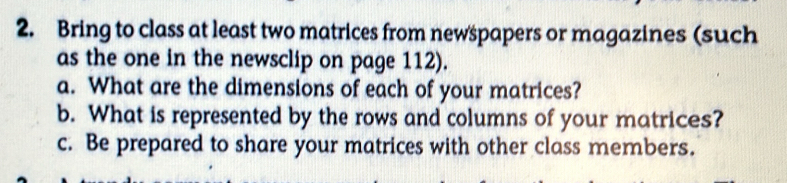 Bring to class at least two matrices from newspapers or magazines (such 
as the one in the newsclip on page 112). 
a. What are the dimensions of each of your matrices? 
b. What is represented by the rows and columns of your matrices? 
c. Be prepared to share your matrices with other class members.