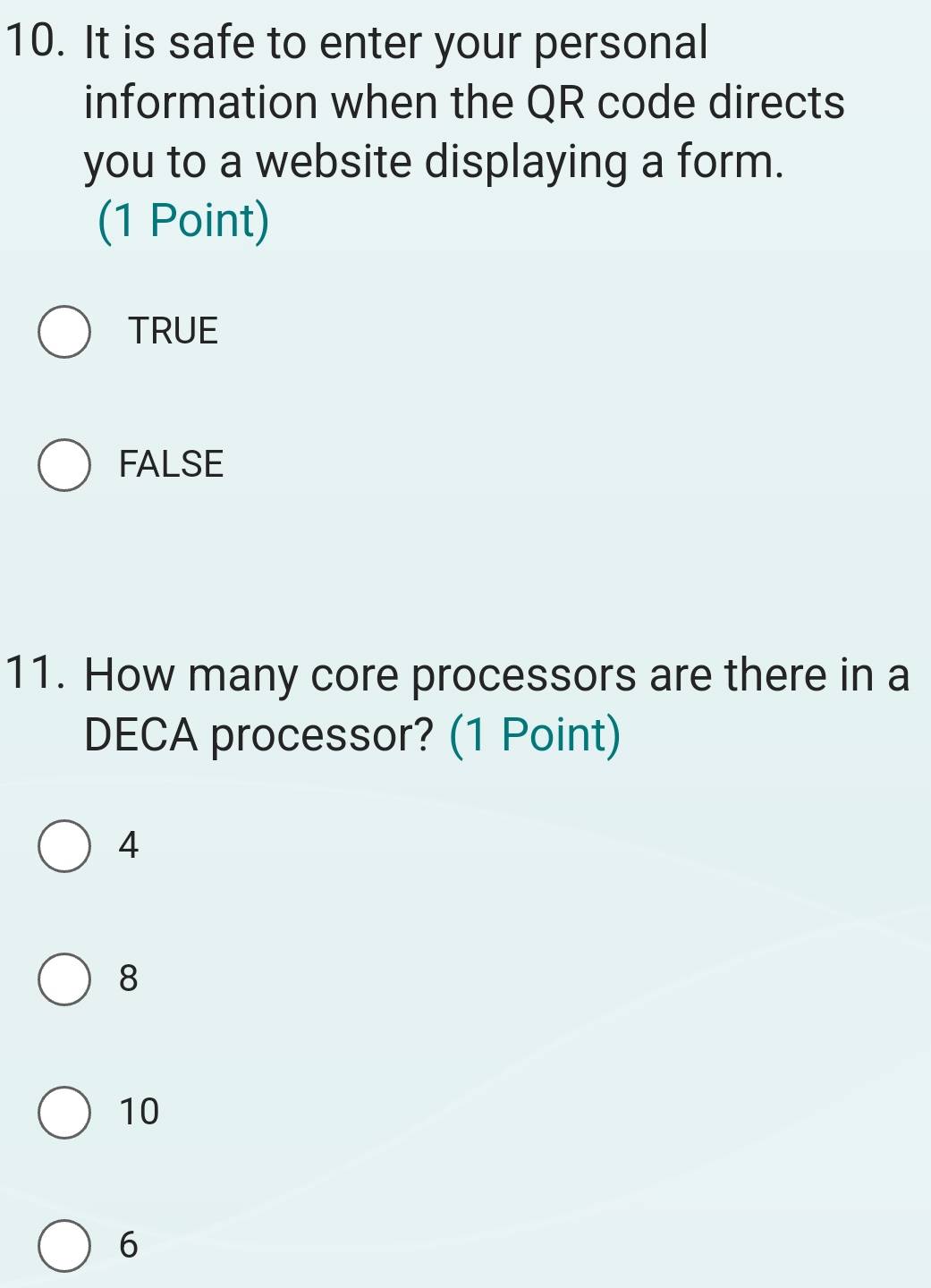 It is safe to enter your personal
information when the QR code directs
you to a website displaying a form.
(1 Point)
TRUE
FALSE
11. How many core processors are there in a
DECA processor? (1 Point)
4
8
10
6