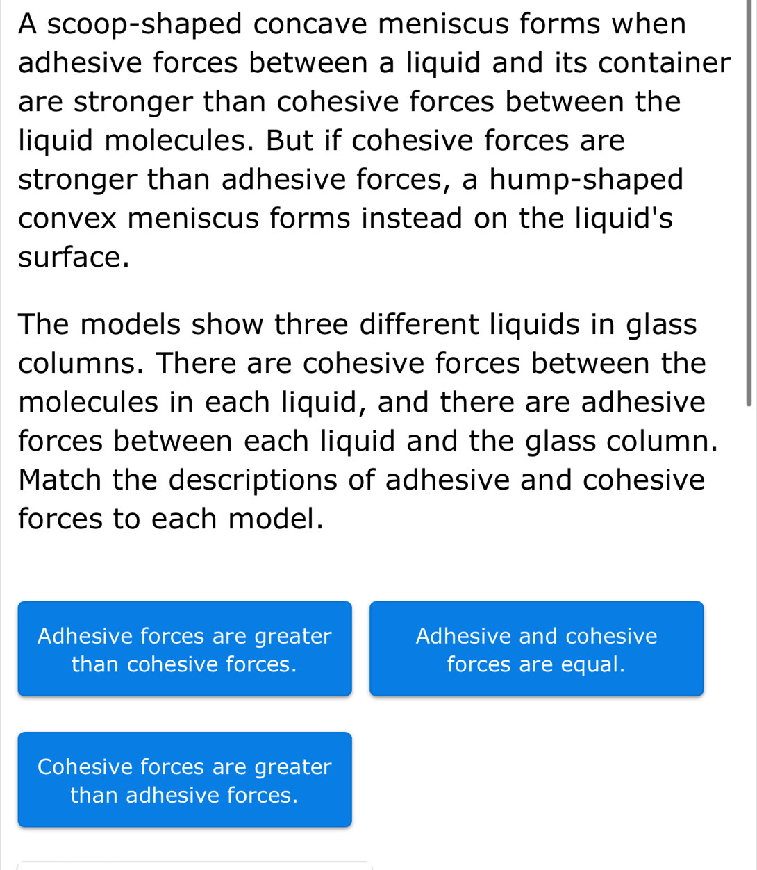 A scoop-shaped concave meniscus forms when
adhesive forces between a liquid and its container
are stronger than cohesive forces between the
liquid molecules. But if cohesive forces are
stronger than adhesive forces, a hump-shaped
convex meniscus forms instead on the liquid's
surface.
The models show three different liquids in glass
columns. There are cohesive forces between the
molecules in each liquid, and there are adhesive
forces between each liquid and the glass column.
Match the descriptions of adhesive and cohesive
forces to each model.
Adhesive forces are greater Adhesive and cohesive
than cohesive forces. forces are equal.
Cohesive forces are greater
than adhesive forces.