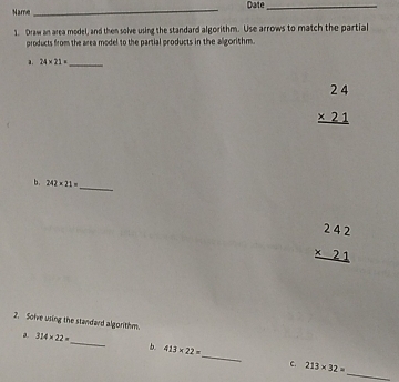 Name _Date_
1 Draw an area model, and then solve using the standard algorithm. Use arrows to match the partial
products from the area model to the partial products in the algorithm..
a. 24* 21= _
beginarrayr 24 * 21 hline endarray 
b. 242* 21= _
beginarrayr 242 * 21 hline endarray 
2. Soive using the standard algorithm.
a 314* 22=
_
b 413* 22=
_
c. 213* 32= _