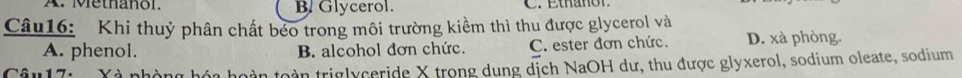 A. Methañol. B. Glycerol.
Câu16: Khi thuỷ phân chất béo trong môi trường kiềm thì thu được glycerol và
A. phenol. B. alcohol đơn chức. C. ester đơn chức. D. xà phòng.
X à nhàn g h hoàn toàn triglyceride X trong dung dịch NaOH dư, thu được glyxerol, sodium oleate, sodium