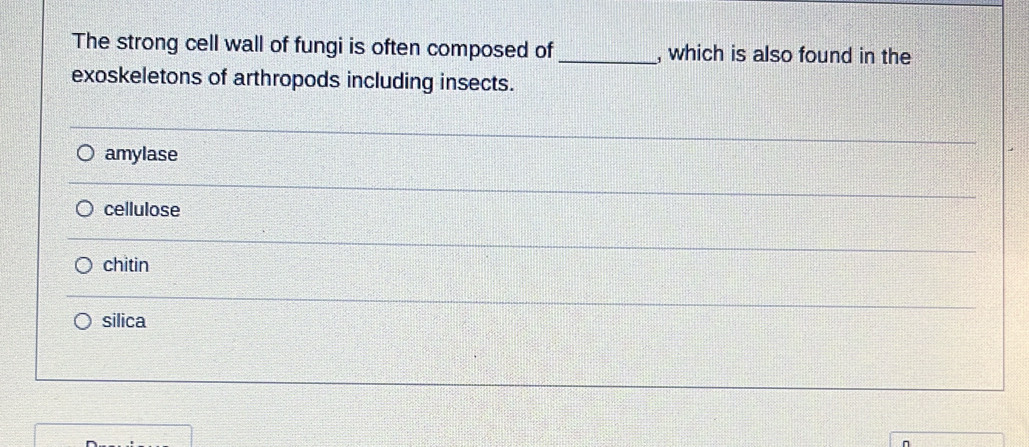 The strong cell wall of fungi is often composed of _, which is also found in the
exoskeletons of arthropods including insects.
amylase
cellulose
chitin
silica