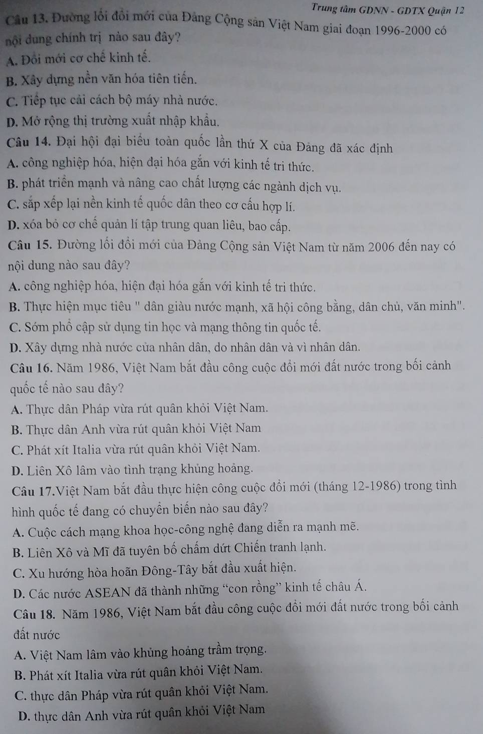 Trung tâm GDNN - GDTX Quận 12
Câu 13. Đường lỗi đổi mới của Đảng Cộng sản Việt Nam giai đoạn 1996-2000 có
đội ung chính trị nào sau đây?
A. Đổi mới cơ chế kinh tế.
B. Xây dựng nền văn hóa tiên tiến.
C. Tiếp tục cải cách bộ máy nhà nước.
D. Mở rộng thị trường xuất nhập khẩu.
Câu 14. Đại hội đại biểu toàn quốc lần thứ X của Đảng đã xác định
A. công nghiệp hóa, hiện đại hóa gắn với kinh tế tri thức.
B. phát triển mạnh và nâng cao chất lượng các ngành dịch vụ.
C. sắp xếp lại nền kinh tế quốc dân theo cơ cấu hợp lí.
D. xóa bỏ cơ chế quản lí tập trung quan liêu, bao cấp.
Câu 15. Đường lối đổi mới của Đảng Cộng sản Việt Nam từ năm 2006 đến nay có
nội dung nào sau đây?
A. công nghiệp hóa, hiện đại hóa gắn với kinh tế tri thức.
B. Thực hiện mục tiêu " dân giàu nước mạnh, xã hội công bằng, dân chủ, văn minh".
C. Sớm phổ cập sử dụng tin học và mạng thông tin quốc tế.
D. Xây dựng nhà nước của nhân dân, do nhân dân và vì nhân dân.
Câu 16. Năm 1986, Việt Nam bắt đầu công cuộc đổi mới đất nước trong bối cảnh
quốc tế nào sau đây?
A. Thực dân Pháp vừa rút quân khỏi Việt Nam.
B. Thực dân Anh vừa rút quân khỏi Việt Nam
C. Phát xít Italia vừa rút quân khỏi Việt Nam.
D. Liên Xô lâm vào tình trạng khủng hoảng.
Câu 17.Việt Nam bắt đầu thực hiện công cuộc đổi mới (tháng 12-1986) trong tình
hình quốc tế đang có chuyển biến nào sau đây?
A. Cuộc cách mạng khoa học-công nghệ đang diễn ra mạnh mẽ.
B. Liên Xô và Mĩ đã tuyên bố chấm dứt Chiến tranh lạnh.
C. Xu hướng hòa hoãn Đông-Tây bắt đầu xuất hiện.
D. Các nước ASEAN đã thành những “con rồng” kinh tế châu Á.
Câu 18. Năm 1986, Việt Nam bắt đầu công cuộc đổi mới đất nước trong bối cảnh
đất nước
A. Việt Nam lâm vào khủng hoảng trầm trọng.
B. Phát xít Italia vừa rút quân khỏi Việt Nam.
C. thực dân Pháp vừa rút quân khỏi Việt Nam.
D. thực dân Anh vừa rút quân khỏi Việt Nam