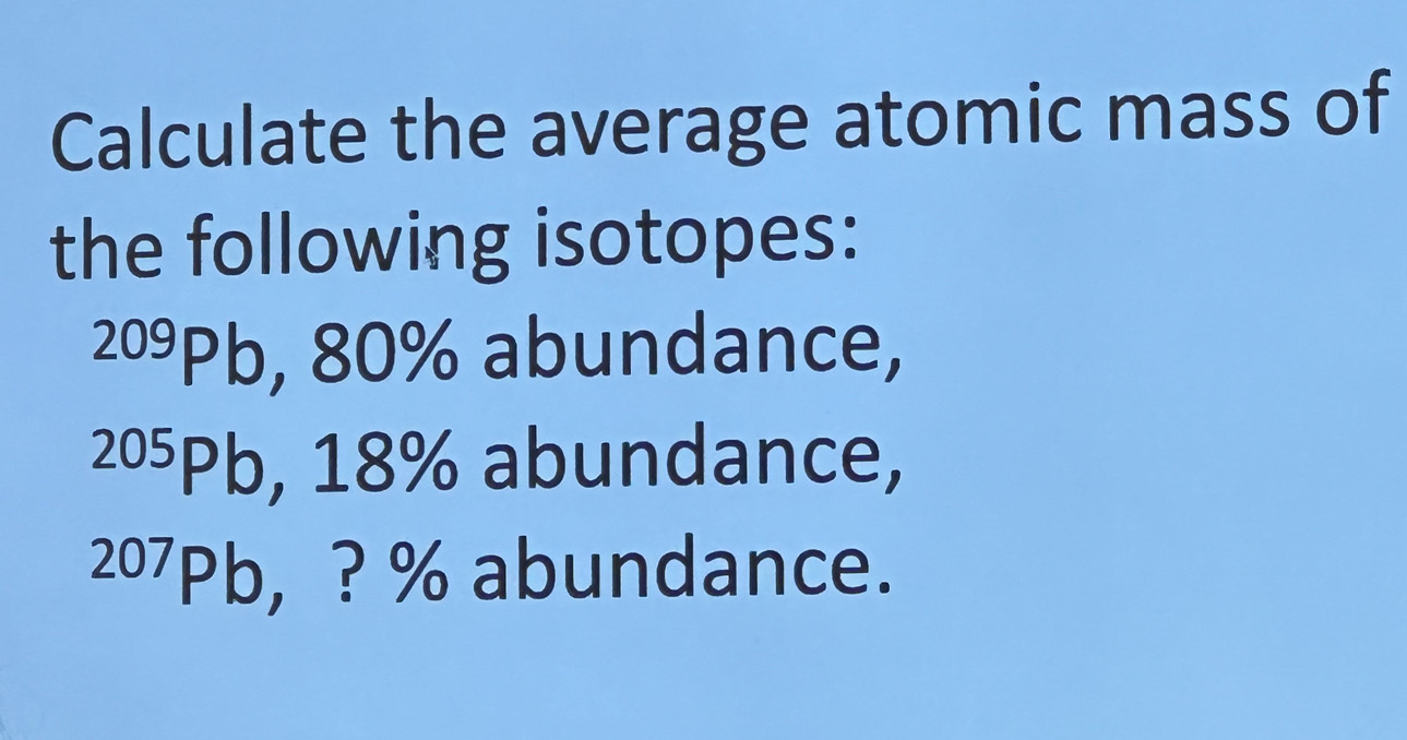 Calculate the average atomic mass of 
the following isotopes:
209Pb, 80% abundance,
205Pb, 18% abundance,
207Pb, ? % abundance.