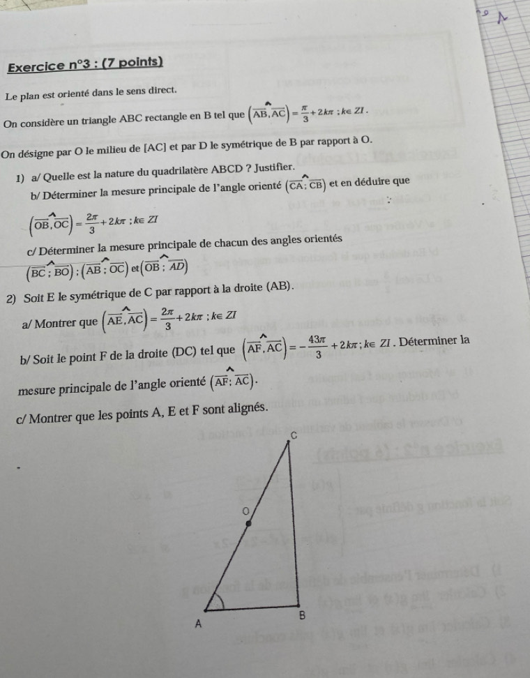 Exercice n°3 : (7 points) 
Le plan est orienté dans le sens direct. 
On considère un triangle ABC rectangle en B tel que (vector AB,vector AC)= π /3 +2kπ; k∈ ZI. 
On désigne par O le milieu de [AC] et par D le symétrique de B par rapport à O. 
1) a/ Quelle est la nature du quadrilatère ABCD ? Justifier. 
b/ Déterminer la mesure principale de l'angle orienté (vector CA;vector CB) et en déduire que
(overline OB,overline OC)= 2π /3 +2kπ; ∵ k∈ ZI
c/ Déterminer la mesure principale de chacun des angles orientés
(vector BC;vector BO);(vector AB;vector OC)et(vector OB;widehat AD)
2) Soit E le symétrique de C par rapport à la droite (AB). 
a/ Montrer que (vector AE,vector AC)= 2π /3 +2kπ; k∈ ZI
b/ Soit le point F de la droite (DC) tel que (vector AF,vector AC)=- 43π /3 +2kπ; k∈ ZI. Déterminer la 
mesure principale de l’angle orienté (overline AF;overline AC). 
c/ Montrer que les points A, E et F sont alignés.