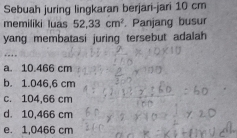 Sebuah juring lingkaran berjari-jari 10 cm
memiliki luas 52,33cm^2. Panjang busur
yang membatasi juring tersebut adalah
a. 10.466 cm
b. 1.046,6 cm
c. 104,66 cm
d. 10,466 cm
e. 1,0466 cm