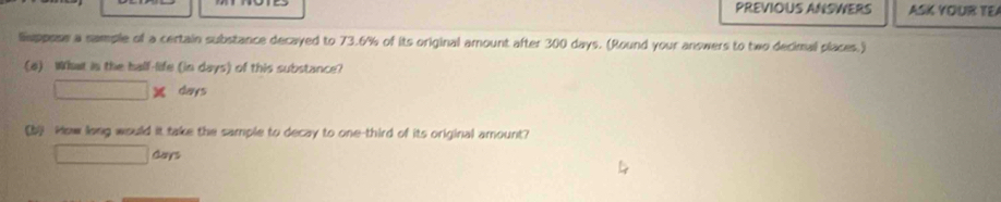 PREVIOUS ANSWERS ASK YOUR TEA 
Suppose a sample of a certain substance decayed to 73.6% of its original amount after 300 days. (Round your answers to two decimal places.) 
(a) What in the half-life (in days) of this substance?
□ * days
[b How long would it take the sample to decay to one-third of its original amount? 
□ Gays