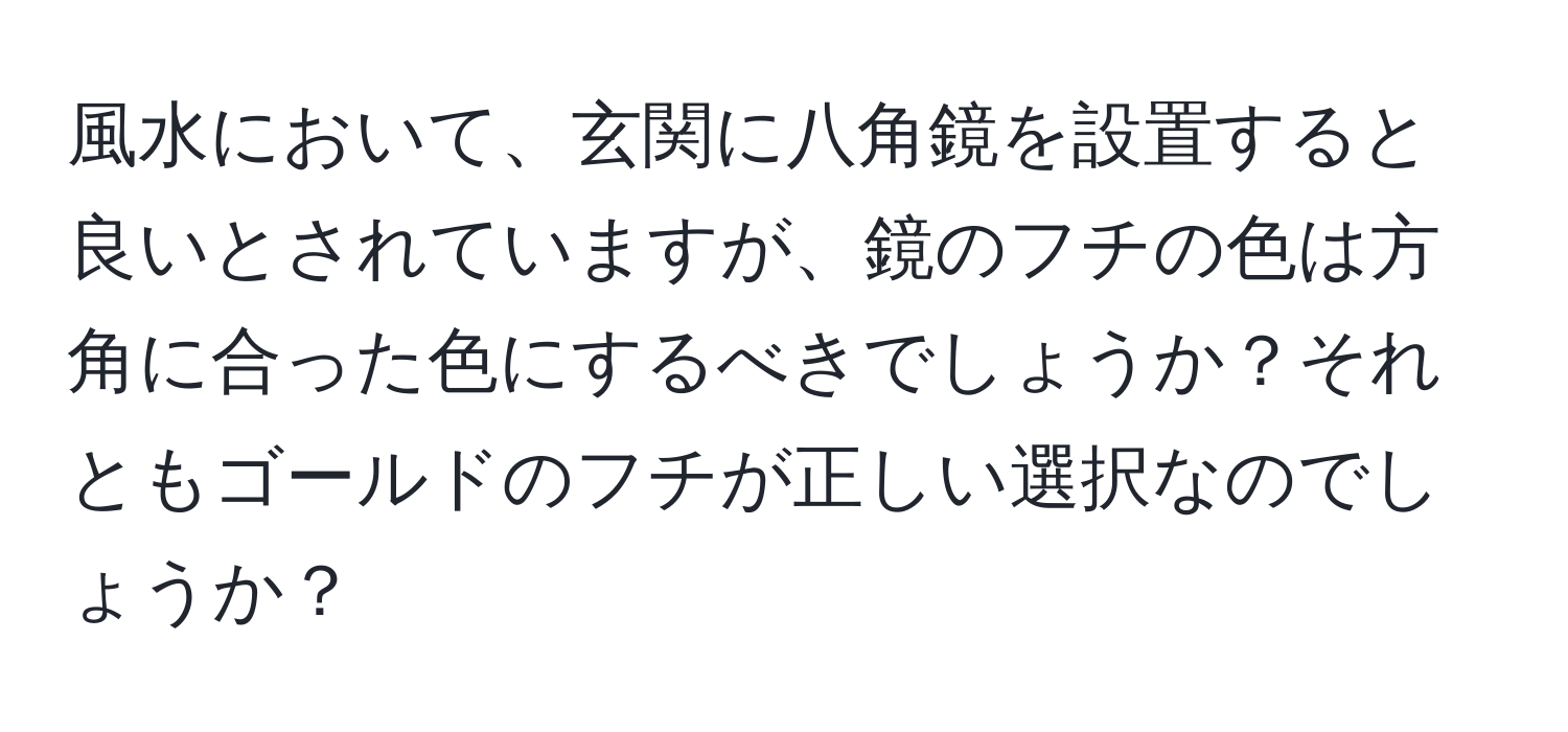 風水において、玄関に八角鏡を設置すると良いとされていますが、鏡のフチの色は方角に合った色にするべきでしょうか？それともゴールドのフチが正しい選択なのでしょうか？